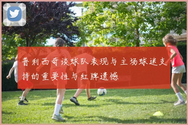 普利西奇谈球队表现与主场球迷支持的重要性与红牌遗憾