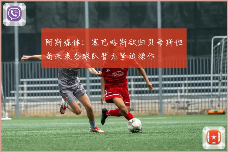 阿斯媒体：塞巴略斯欲归贝蒂斯但尚未表态球队暂无紧迫操作