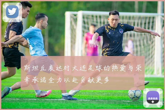 斯坦丘表达对大连足球的热爱与荣幸承诺全力以赴贡献更多