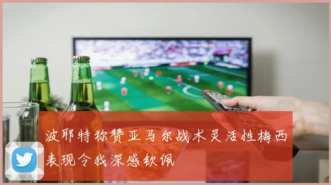 波耶特称赞亚马尔战术灵活性梅西表现令我深感钦佩